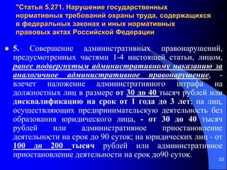 33
"Статья 5.271. Нарушение государственных
нормативных требований охраны труда, содержащихся
в федеральных законах и иных нормативных
правовых актах Российской Федерации
 5. Совершение административных правонарушений,
предусмотренных частями 1-4 настоящей статьи, лицом,
ранее подвергнутым административному наказанию за
аналогичное административное правонарушение, -
влечет наложение административного штрафа на
должностных лиц в размере от 30 до 40 тысяч рублей или
дисквалификацию на срок от 1 года до 3 лет; на лиц,
осуществляющих предпринимательскую деятельность без
образования юридического лица, - от 30 до 40 тысяч
рублей или административное приостановление
деятельности на срок до 90 суток; на юридических лиц - от
100 до 200 тысяч рублей или административное
приостановление деятельности на срок до90 суток.
 