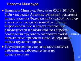 Новости Минтруда
 Приказом Минтруда России от 03.09.2014 №
603н утвержден Административный регламент
предоставления Федеральной службой по труду
и занятости государственной услуги по
информированию и консультированию
работодателей и работников по вопросам
соблюдения трудового законодательства и иных
нормативных правовых актов, содержащих
нормы трудового права
 Государственная услуга предоставляется
работникам, работодателям и их
представителям
34
 