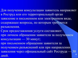 35
Для получения консультации заявитель направляет
в Роструд или его территориальный орган
заявление в письменном или электронном виде,
содержащее вопросы, по которым требуются
разъяснения.
Срок предоставления услуги составляют:
при личном обращении заявителя за получением
консультации — 30 минут;
при письменном обращении заявителя за
получением разъяснений или при направлении
заявления через официальный сайт Роструда — 30
дней.
 