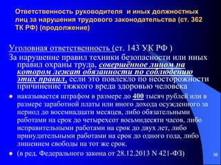 36
Ответственность руководителя и иных должностных
лиц за нарушения трудового законодательства (ст. 362
ТК РФ) (продолжение)
Уголовная ответственность (ст. 143 УК РФ )
За нарушение правил техники безопасности или иных
правил охраны труда, совершённое лицом на
котором лежат обязанности по соблюдению
этих правил, если это повлекло по неосторожности
причинение тяжкого вреда здоровью человека
 наказывается штрафом в размере до 400 тысяч рублей или в
размере заработной платы или иного дохода осужденного за
период до восемнадцати месяцев, либо обязательными
работами на срок до четырехсот восьмидесяти часов, либо
исправительными работами на срок до двух лет, либо
принудительными работами на срок до одного года, либо
лишением свободы на тот же срок.
 (в ред. Федерального закона от 28.12.2013 N 421-ФЗ)
 