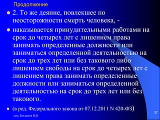 Продолжение
 2. То же деяние, повлекшее по
неосторожности смерть человека, -
 наказывается принудительными работами на
срок до четырех лет с лишением права
занимать определенные должности или
заниматься определенной деятельностью на
срок до трех лет или без такового либо
лишением свободы на срок до четырех лет с
лишением права занимать определенные
должности или заниматься определенной
деятельностью на срок до трех лет или без
такового.
 (в ред. Федерального закона от 07.12.2011 N 420-ФЗ)
доц. Богданов В.В.
37
 