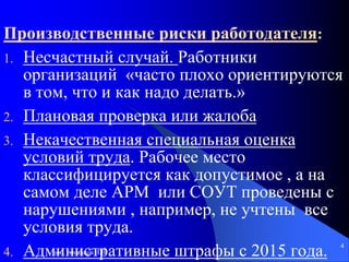 доц. Богданов В.В.
4
Производственные риски работодателя:
1. Несчастный случай. Работники
организаций «часто плохо ориентируются
в том, что и как надо делать.»
2. Плановая проверка или жалоба
3. Некачественная специальная оценка
условий труда. Рабочее место
классифицируется как допустимое , а на
самом деле АРМ или СОУТ проведены с
нарушениями , например, не учтены все
условия труда.
4. Административные штрафы с 2015 года.
 