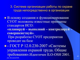 доц. Богданов В.В.
41
3. Система организации работы по охране
труда непосредственно в организации
 В основу создания и функционирования
СУОТ положены известные принципы
стандартов ИСО:
«планируй – выполняй – контролируй –
совершенствуй».
При разработке СУОТ предприятия
проводят на базе
 - ГОСТ Р 12.0.230-2007 «Системы
управления охраной труда. Общие
требования».Идентичен ILO-OSH 2001.
 