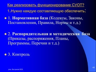 доц. Богданов В.В.
43
Как реализовать функционирование СУОТ?
1.Нужно каждую составляющую обеспечить:
 1. Нормативная база (Кодексы, Законы,
Постановления, Правила, Нормы и т.д.)
 2. Распорядительная и методическая база
(Приказы, распоряжения, Планы,
Программы, Перечни и т.д.)
 3. Контроль
 