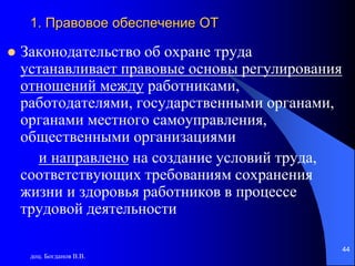 доц. Богданов В.В.
44
1. Правовое обеспечение ОТ
 Законодательство об охране труда
устанавливает правовые основы регулирования
отношений между работниками,
работодателями, государственными органами,
органами местного самоуправления,
общественными организациями
и направлено на создание условий труда,
соответствующих требованиям сохранения
жизни и здоровья работников в процессе
трудовой деятельности
 