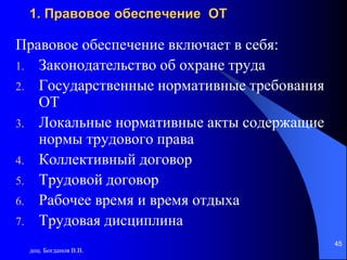 доц. Богданов В.В.
45
1. Правовое обеспечение ОТ
Правовое обеспечение включает в себя:
1. Законодательство об охране труда
2. Государственные нормативные требования
ОТ
3. Локальные нормативные акты содержащие
нормы трудового права
4. Коллективный договор
5. Трудовой договор
6. Рабочее время и время отдыха
7. Трудовая дисциплина
 