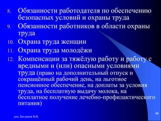 доц. Богданов В.В.
46
8. Обязанности работодателя по обеспечению
безопасных условий и охраны труда
9. Обязанности работников в области охраны
труда
10. Охрана труда женщин
11. Охрана труда молодёжи
12. Компенсации за тяжёлую работу и работу с
вредными и (или) опасными условиями
труда (право на дополнительный отпуск и
сокращённый рабочий день, на льготное
пенсионное обеспечение, на доплаты за условия
труда, на бесплатную выдачу молока, на
бесплатное получение лечебно-профилактического
питания)
 