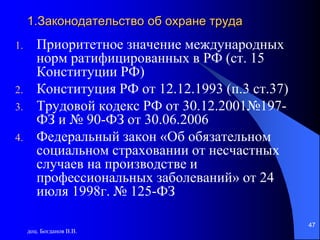 доц. Богданов В.В.
47
1.Законодательство об охране труда
1. Приоритетное значение международных
норм ратифицированных в РФ (ст. 15
Конституции РФ)
2. Конституция РФ от 12.12.1993 (п.3 ст.37)
3. Трудовой кодекс РФ от 30.12.2001№197-
ФЗ и № 90-ФЗ от 30.06.2006
4. Федеральный закон «Об обязательном
социальном страховании от несчастных
случаев на производстве и
профессиональных заболеваний» от 24
июля 1998г. № 125-ФЗ
 