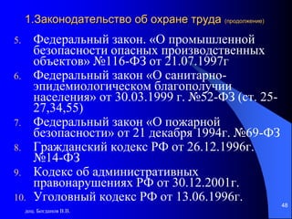 доц. Богданов В.В.
48
1.Законодательство об охране труда (продолжение)
5. Федеральный закон. «О промышленной
безопасности опасных производственных
объектов» №116-ФЗ от 21.07.1997г
6. Федеральный закон «О санитарно-
эпидемиологическом благополучии
населения» от 30.03.1999 г. №52-ФЗ (ст. 25-
27,34,55)
7. Федеральный закон «О пожарной
безопасности» от 21 декабря 1994г. №69-ФЗ
8. Гражданский кодекс РФ от 26.12.1996г.
№14-ФЗ
9. Кодекс об административных
правонарушениях РФ от 30.12.2001г.
10. Уголовный кодекс РФ от 13.06.1996г.
 