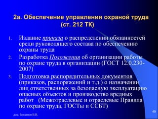 доц. Богданов В.В.
49
2а. Обеспечение управления охраной труда
(ст. 212 ТК)
1. Издание приказа о распределении обязанностей
среди руководящего состава по обеспечению
охраны труда
2. Разработка Положения об организации работы
по охране труда в организации (ГОСТ 12.0.230-
2007)
3. Подготовка распорядительных документов
(приказов, распоряжений и т.д.) о назначении
лиц ответственных за безопасную эксплуатацию
опасных объектов и производство вредных
работ (Межотраслевые и отраслевые Правила
по охране труда, ГОСТы и ССБТ)
 