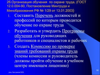 доц. Богданов В.В.
50
2б.Организация обучения по охране труда, (ГОСТ
12.0.004-90, Постановление Минтруда и
Минобразования РФ № 1/29 от 13.01.2003)
1. Составить Перечень должностей и
профессий по которым проводится
обучение по охране труда
2. Разработать и утвердить Программы
обучения для руководящих
работников и специалистов и рабочих
3. Создать Комиссию по проверке
знаний требований охраны труда
(члены комиссии и руководитель
должны пройти обучение в учебном
центре имеющем лицензию)
 
