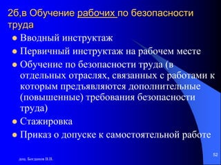 доц. Богданов В.В.
52
2б,в Обучение рабочих по безопасности
труда
 Вводный инструктаж
 Первичный инструктаж на рабочем месте
 Обучение по безопасности труда (в
отдельных отраслях, связанных с работами к
которым предъявляются дополнительные
(повышенные) требования безопасности
труда)
 Стажировка
 Приказ о допуске к самостоятельной работе
 