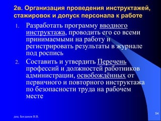 доц. Богданов В.В.
54
2в. Организация проведения инструктажей,
стажировок и допуск персонала к работе
1. Разработать программу вводного
инструктажа, проводить его со всеми
принимаемыми на работу и
регистрировать результаты в журнале
под роспись
2. Составить и утвердить Перечень
профессий и должностей работников
администрации, освобождённых от
первичного и повторного инструктажа
по безопасности труда на рабочем
месте
 
