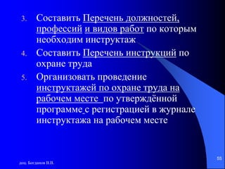 доц. Богданов В.В.
55
3. Составить Перечень должностей,
профессий и видов работ по которым
необходим инструктаж
4. Составить Перечень инструкций по
охране труда
5. Организовать проведение
инструктажей по охране труда на
рабочем месте по утверждённой
программе с регистрацией в журнале
инструктажа на рабочем месте
 