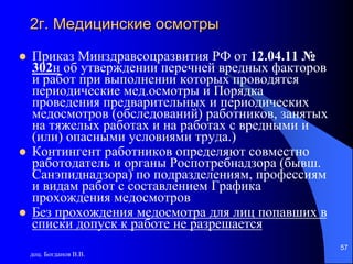 доц. Богданов В.В.
57
2г. Медицинские осмотры
 Приказ Минздравсоцразвития РФ от 12.04.11 №
302н об утверждении перечней вредных факторов
и работ при выполнении которых проводятся
периодические мед.осмотры и Порядка
проведения предварительных и периодических
медосмотров (обследований) работников, занятых
на тяжелых работах и на работах с вредными и
(или) опасными условиями труда.)
 Контингент работников определяют совместно
работодатель и органы Роспотребнадзора (бывш.
Санэпиднадзора) по подразделениям, профессиям
и видам работ с составлением Графика
прохождения медосмотров
 Без прохождения медосмотра для лиц попавших в
списки допуск к работе не разрешается
 