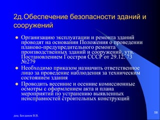 доц. Богданов В.В.
58
2д.Обеспечение безопасности зданий и
сооружений
 Организацию эксплуатации и ремонта зданий
проводят на основании Положения о проведении
планово-предупредительного ремонта
производственных зданий и сооружений, утв.
Постановлением Госстроя СССР от 29.12. 73
№279
 Необходимо приказом назначить ответственное
лицо за проведение наблюдения за техническим
состоянием здания
 Проводить весенние и осенние комиссионные
осмотры с оформлением акта и плана
мероприятий по устранению выявленных
неисправностей строительных конструкций
 