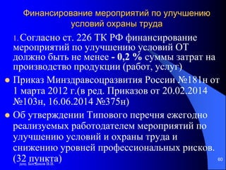 доц. Богданов В.В.
60
Финансирование мероприятий по улучшению
условий охраны труда
1. Согласно ст. 226 ТК РФ финансирование
мероприятий по улучшению условий ОТ
должно быть не менее - 0,2 % суммы затрат на
производство продукции (работ, услуг)
 Приказ Минздравсоцразвития России №181н от
1 марта 2012 г.(в ред. Приказов от 20.02.2014
№103н, 16.06.2014 №375н)
 Об утверждении Типового перечня ежегодно
реализуемых работодателем мероприятий по
улучшению условий и охраны труда и
снижению уровней профессиональных рисков.
(32 пункта)
 