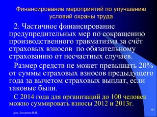 доц. Богданов В.В.
61
Финансирование мероприятий по улучшению
условий охраны труда
2. Частичное финансирование
предупредительных мер по сокращению
производственного травматизма за счёт
страховых взносов по обязательному
страхованию от несчастных случаев.
Размер средств не может превышать 20%
от суммы страховых взносов предыдущего
года за вычетом страховых выплат, если
таковые были.
С 2014 года для организаций до 100 человек
можно суммировать взносы 2012 и 2013г.
 