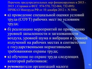 доц. Богданов В.В.
62
Перечень предупредительных мер финансируемых в 2013 -
2015 ( Справки в ФСС 974-570, 732-064, 732-095)
ПРИКАЗ Минтруда РФ от 10 декабря 2012 г. N 580н
 а) проведение специальной оценки условий
труда (СОУТ) рабочих мест по условиям
труда;
 б) реализацию мероприятий по приведению
уровней запыленности и загазованности
воздуха, уровней шума и вибрации и уровней
излучений на рабочих местах в соответствие
с государственными нормативными
требованиями охраны труда;
 в) обучение по охране труда следующих
категорий работников:
 руководители организаций малого
 