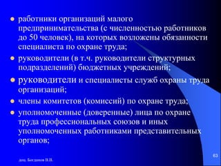 доц. Богданов В.В.
63
 работники организаций малого
предпринимательства (с численностью работников
до 50 человек), на которых возложены обязанности
специалиста по охране труда;
 руководители (в т.ч. руководители структурных
подразделений) бюджетных учреждений;
 руководители и специалисты служб охраны труда
организаций;
 члены комитетов (комиссий) по охране труда;
 уполномоченные (доверенные) лица по охране
труда профессиональных союзов и иных
уполномоченных работниками представительных
органов;
 