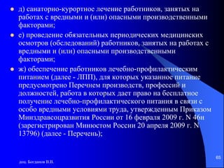 доц. Богданов В.В.
65
 д) санаторно-курортное лечение работников, занятых на
работах с вредными и (или) опасными производственными
факторами;
 е) проведение обязательных периодических медицинских
осмотров (обследований) работников, занятых на работах с
вредными и (или) опасными производственными
факторами;
 ж) обеспечение работников лечебно-профилактическим
питанием (далее - ЛПП), для которых указанное питание
предусмотрено Перечнем производств, профессий и
должностей, работа в которых дает право на бесплатное
получение лечебно-профилактического питания в связи с
особо вредными условиями труда, утвержденным Приказом
Минздравсоцразвития России от 16 февраля 2009 г. N 46н
(зарегистрирован Минюстом России 20 апреля 2009 г. N
13796) (далее - Перечень);
 