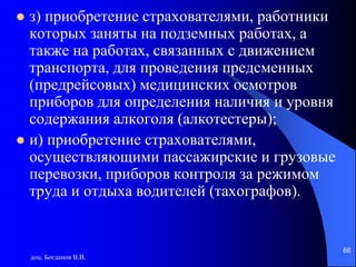 доц. Богданов В.В.
66
 з) приобретение страхователями, работники
которых заняты на подземных работах, а
также на работах, связанных с движением
транспорта, для проведения предсменных
(предрейсовых) медицинских осмотров
приборов для определения наличия и уровня
содержания алкоголя (алкотестеры);
 и) приобретение страхователями,
осуществляющими пассажирские и грузовые
перевозки, приборов контроля за режимом
труда и отдыха водителей (тахографов).
 