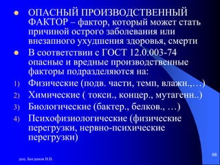 доц. Богданов В.В.
68
 ОПАСНЫЙ ПРОИЗВОДСТВЕННЫЙ
ФАКТОР – фактор, который может стать
причиной острого заболевания или
внезапного ухудшения здоровья, смерти
 В соответствии с ГОСТ 12.0.003-74
опасные и вредные производственные
факторы подразделяются на:
1) Физические (подв. части, темп, влажн.,…)
2) Химические ( токси., концер., мутагенн..)
3) Биологические (бактер., белков., …)
4) Психофизиологические (физические
перегрузки, нервно-психические
перегрузки)
 