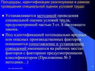 доц. Богданов В.В.
71
Процедуры, идентификации реализуемая в рамках
проведения специальной оценки условий труда:
 Устанавливается методикой проведения
специальной оценки условий труда,
предусмотренной частью 3 ст. 8 настоящего
закона.
 Под идентификацией потенциально вредных
или опасных производственных факторов
понимаются сопоставление и установление
совпадений имеющихся на рабочих местах
факторов с факторами предусмотренными
классификатором (Приложение № 3
методики…)
 