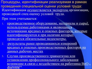доц. Богданов В.В.
72
Процедуры, идентификации реализуемая в рамках
проведения специальной оценки условий труда:
Идентификация осуществляется экспертом организации,
проводящей спец оценку условий труда.
При этом учитывается:
1. производственное оборудование, материалы и сырьё,
используемые работниками и являющиеся
источниками вредных и опасных факторов, которые
идентифицируются и при наличии которых
проводятся обязательные медосмотры.
2. -результаты ранее проводившихся измерений
вредных и опасных производственных факторов на
данных рабочих местах
3. Случаи производственного травматизма или
установления профессионального заболевания
возникшие в связи с воздействием на работника ВиО
фактоов
 
