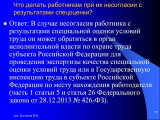 Что делать работникам при их несогласии с
результатами спецоценки?
 Ответ: В случае несогласия работника с
результатами специальной оценки условий
труда он может обратиться в орган
исполнительной власти по охране труда
субъекта Российской Федерации для
проведения экспертизы качества специальной
оценки условий труда или в Государственную
инспекцию труда в субъекте Российской
Федерации по месту нахождения работодателя
(часть 1 статьи 5 и статья 26 Федерального
закона от 28.12.2013 № 426-ФЗ).
доц. Богданов В.В.
77
 