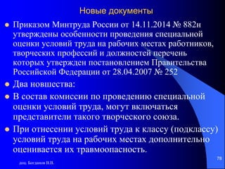 Новые документы
 Приказом Минтруда России от 14.11.2014 № 882н
утверждены особенности проведения специальной
оценки условий труда на рабочих местах работников,
творческих профессий и должностей перечень
которых утвержден постановлением Правительства
Российской Федерации от 28.04.2007 № 252
 Два новшества:
 В состав комиссии по проведению специальной
оценки условий труда, могут включаться
представители такого творческого союза.
 При отнесении условий труда к классу (подклассу)
условий труда на рабочих местах дополнительно
оценивается их травмоопасность.
доц. Богданов В.В.
78
 