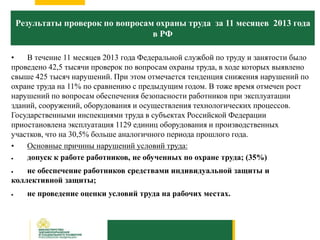 Результаты проверок по вопросам охраны труда за 11 месяцев 2013 года
в РФ
• В течение 11 месяцев 2013 года Федеральной службой по труду и занятости было
проведено 42,5 тысячи проверок по вопросам охраны труда, в ходе которых выявлено
свыше 425 тысяч нарушений. При этом отмечается тенденция снижения нарушений по
охране труда на 11% по сравнению с предыдущим годом. В тоже время отмечен рост
нарушений по вопросам обеспечения безопасности работников при эксплуатации
зданий, сооружений, оборудования и осуществления технологических процессов.
Государственными инспекциями труда в субъектах Российской Федерации
приостановлена эксплуатация 1129 единиц оборудования и производственных
участков, что на 30,5% больше аналогичного периода прошлого года.
• Основные причины нарушений условий труда:
 допуск к работе работников, не обученных по охране труда; (35%)
 не обеспечение работников средствами индивидуальной защиты и
коллективной защиты;
 не проведение оценки условий труда на рабочих местах.
 