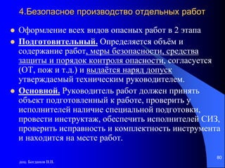 доц. Богданов В.В.
80
4.Безопасное производство отдельных работ
 Оформление всех видов опасных работ в 2 этапа
 Подготовительный. Определяется объём и
содержание работ, меры безопасности, средства
защиты и порядок контроля опасности, согласуется
(ОТ, пож и т.д.) и выдаётся наряд допуск
утверждаемый техническим руководителем.
 Основной. Руководитель работ должен принять
объект подготовленный к работе, проверить у
исполнителей наличие специальной подготовки,
провести инструктаж, обеспечить исполнителей СИЗ,
проверить исправность и комплектность инструмента
и находится на месте работ.
 