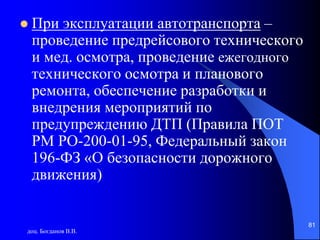 доц. Богданов В.В.
81
 При эксплуатации автотранспорта –
проведение предрейсового технического
и мед. осмотра, проведение ежегодного
технического осмотра и планового
ремонта, обеспечение разработки и
внедрения мероприятий по
предупреждению ДТП (Правила ПОТ
РМ РО-200-01-95, Федеральный закон
196-ФЗ «О безопасности дорожного
движения)
 