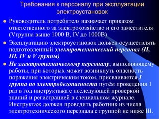 Требования к персоналу при эксплуатации
электроустановок
 Руководитель потребителя назначает приказом
ответственного за электрохозяйство и его заместителя
(Vгруппа выше 1000 В, IV до 1000В)
 Эксплуатацию электроустановок должен осуществлять
подготовленный электротехнический персонал (II,
III. IV и V группы)
 Не электротехническому персоналу, выполняющему
работы, при которых может возникнуть опасность
поражения электрическим током, присваивается I
группа по электробезопасности путём проведения 1
раз в год инструктажа с последующей проверкой
знаний и регистрацией в специальном журнале.
Инструктаж должен проводить работник из числа
электротехнического персонала с группой не ниже III.
 
