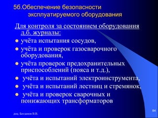 доц. Богданов В.В.
84
5б.Обеспечение безопасности
эксплуатируемого оборудования
Для контроля за состоянием оборудования
д.б. журналы:
 учёта испытания сосудов,
 учёта и проверок газосварочного
оборудования,
 учёта проверок предохранительных
приспособлений (пояса и т.д.),
 учёта и испытаний электроинструмента,
 учёта и испытаний лестниц и стремянок,
 учёта и проверок сварочных и
понижающих трансформаторов
 