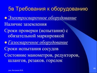 доц. Богданов В.В.
85
5в Требования к оборудованию
 Электросварочное оборудование
Наличие заземления
Сроки проверки (испытания) с
обязательной маркировкой
 Газосварочное оборудование
Сроки испытания сосудов
Состояние манометров, редукторов,
шлангов, резаков. горелок
 