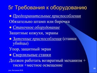 доц. Богданов В.В.
86
5г Требования к оборудованию
 Предохранительные приспособления
Обязательно штамп или бирочка
 Станочное оборудование
Защитные кожухи, экраны
 Заточные приспособления (станки
убийцы)
Упор, защитный экран
 Сверлильные станки
Должен работать возвратный механизм +
тиски +местное освещение
 