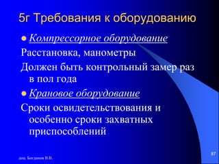доц. Богданов В.В.
87
5г Требования к оборудованию
 Компрессорное оборудование
Расстановка, манометры
Должен быть контрольный замер раз
в пол года
 Крановое оборудование
Сроки освидетельствования и
особенно сроки захватных
приспособлений
 