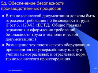 доц. Богданов В.В.
88
5д. Обеспечение безопасности
производственных процессов
 В технологической документации должны быть
отражены требования по безопасности труда
(Гост 3.1120-83 «ЕСТД. Общие правила
отражения и оформления требований
безопасности труда в технологической
документации»)
 Размещение технологического оборудования
производится по утверждённому плану с
учётом межотраслевых и отраслевых норм
технологического проектирования
 