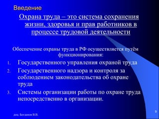 доц. Богданов В.В.
9
Введение
Охрана труда – это система сохранения
жизни, здоровья и прав работников в
процессе трудовой деятельности
Обеспечение охраны труда в РФ осуществляется путём
функционирования:
1. Государственного управления охраной труда
2. Государственного надзора и контроля за
соблюдением законодательства об охране
труда
3. Системы организации работы по охране труда
непосредственно в организации.
 