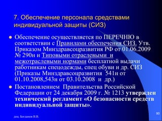 доц. Богданов В.В.
90
7. Обеспечение персонала средствами
индивидуальной защиты (СИЗ)
 Обеспечение осуществляется по ПЕРЕЧНЮ в
соответствии с Правилами обеспечения СИЗ. Утв.
Приказом Минздравсоцразвития РФ от 01.06.2009
№ 290н и Типовыми отраслевыми и
межотраслевыми нормами бесплатной выдачи
работникам спецодежды, спец обуви и др. СИЗ
(Приказы Минздравсоцразвития 541н от
01.10.2008,543н от 03.10.2008 и др.)
 Постановлением Правительства Российской
Федерации от 24 декабря 2009 г. № 1213 утвержден
технический регламент «О безопасности средств
индивидуальной защиты».
 