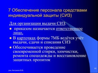 доц. Богданов В.В.
91
7 Обеспечение персонала средствами
индивидуальной защиты (СИЗ)
Для организации выдачи СИЗ:
 приказом назначается ответственное
лицо,
 В карточках формы 7МБ ведётся учёт
выдачи, сдачи и списания СИЗ
 Обеспечивается проведение
своевременной стирки, химчистки,
ремонта спецодежды и восстановление
защитных пропиток
 