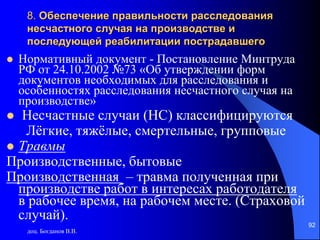 доц. Богданов В.В.
92
8. Обеспечение правильности расследования
несчастного случая на производстве и
последующей реабилитации пострадавшего
 Нормативный документ - Постановление Минтруда
РФ от 24.10.2002 №73 «Об утверждении форм
документов необходимых для расследования и
особенностях расследования несчастного случая на
производстве»
 Несчастные случаи (НС) классифицируются
Лёгкие, тяжёлые, смертельные, групповые
 Травмы
Производственные, бытовые
Производственная – травма полученная при
производстве работ в интересах работодателя
в рабочее время, на рабочем месте. (Страховой
случай).
 