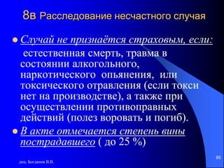 доц. Богданов В.В.
95
8в Расследование несчастного случая
 Случай не признаётся страховым, если:
естественная смерть, травма в
состоянии алкогольного,
наркотического опьянения, или
токсического отравления (если токси
нет на производстве), а также при
осуществлении противоправных
действий (полез воровать и погиб).
 В акте отмечается степень вины
пострадавшего ( до 25 %)
 