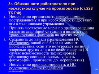 доц. Богданов В.В.
96
8г. Обязанности работодателя при
несчастном случае на производстве (ст.228
ТК РФ)
1. Немедленно организовать первую помощь
пострадавшему и при необходимости доставку
его в медицинское учреждение
2. Принять неотложные меры по предотвращению
развития аварийной ситуации и воздействия
травмирующих факторов на других людей
3. Сохранить до начала расследования НС
обстановку, какой она была на момент
происшествия, если это не угрожает жизни и
здоровью других лиц и не ведёт к аварии ( В
случае невозможности зафиксировать
обстановку составить схемы, сделать
фотографии, произвести др. мероприятия)
4. Немедленно проинформировать о НС
родственников пострадавшего
 