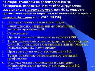 доц. Богданов В.В.
97
5.Создать комиссию по расследованию НС
6.Направить извещения (при тяжёлом, групповом,
смертельном в течении суток, при НС которые по
прошествии времени перешли в названные категории в
течение 3-х суток) (ст. 228.1. ТК РФ):
1. Государственную инспекцию труда
2. Работодателю, направившему работника, с
которым произошёл НС
3. Страховщику
4. Орган исполнительной власти субъекта РФ
5. Территориальный орган государственного надзора,
если НС произошёл в организации или на объекте,
подконтрольных этому органу
6. Прокуратуру по месту происшествия НС
7. Территориальные объединения организаций
профсоюзов
8. В случае острого отравления в отделение
Роспотребнадзора по месту происшествия НС
 