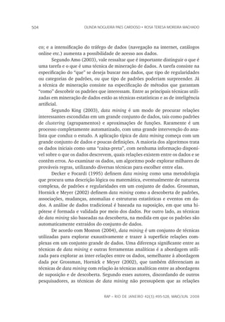 rap – Rio de Janeiro 42(3):495-528, maio/jun. 2008
504 olinda nogueira paes cardoso • rosa teresa moreira machado
co; e a intensificação do tráfego de dados (navegação na internet, catálogos
online etc.) aumenta a possibilidade de acesso aos dados.
Segundo Amo (2003), vale ressaltar que é importante distinguir o que é
uma tarefa e o que é uma técnica de mineração de dados. A tarefa consiste na
especificação do “que” se deseja buscar nos dados, que tipo de regularidades
ou categorias de padrões, ou que tipo de padrões poderiam surpreender. Já
a técnica de mineração consiste na especificação de métodos que garantam
“como” descobrir os padrões que interessam. Entre as principais técnicas utili-
zadas em mineração de dados estão as técnicas estatísticas e as de inteligência
artificial.
Segundo King (2003), data mining é um modo de procurar relações
interessantes escondidas em um grande conjunto de dados, tais como padrões
de clustering (agrupamentos) e aproximações de funções. Raramente é um
processo completamente automatizado, com uma grande intervenção do ana-
lista que conduz o estudo. A aplicação típica de data mining começa com um
grande conjunto de dados e poucas definições. A maioria dos algoritmos trata
os dados iniciais como uma “caixa-preta”, com nenhuma informação disponí-
vel sobre o que os dados descrevem, quais relações existem entre os dados e se
contêm erros. Ao examinar os dados, um algoritmo pode explorar milhares de
prováveis regras, utilizando diversas técnicas para escolher entre elas.
Decker e Focardi (1995) definem data mining como uma metodologia
que procura uma descrição lógica ou matemática, eventualmente de natureza
complexa, de padrões e regularidades em um conjunto de dados. Grossman,
Hornick e Meyer (2002) definem data mining como a descoberta de padrões,
associações, mudanças, anomalias e estruturas estatísticas e eventos em da-
dos. A análise de dados tradicional é baseada na suposição, em que uma hi-
pótese é formada e validada por meio dos dados. Por outro lado, as técnicas
de data mining são baseadas na descoberta, na medida em que os padrões são
automaticamente extraídos do conjunto de dados.
De acordo com Moxton (2004), data mining é um conjunto de técnicas
utilizadas para explorar exaustivamente e trazer à superfície relações com-
plexas em um conjunto grande de dados. Uma diferença significante entre as
técnicas de data mining e outras ferramentas analíticas é a abordagem utili-
zada para explorar as inter-relações entre os dados, semelhante à abordagem
dada por Grossman, Hornick e Meyer (2002), que também diferenciam as
técnicas de data mining com relação às técnicas analíticas entre as abordagens
de suposição e de descoberta. Segundo esses autores, discordando de outros
pesquisadores, as técnicas de data mining não pressupõem que as relações
 