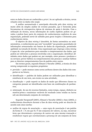 505Gestão do conhecimento usando data mining
rap – Rio de Janeiro 42(3):495-528, maio/jun. 2008
entre os dados devam ser conhecidas a priori. Ao ser aplicada a técnica, novas
relações entre os dados irão surgir.
A análise automatizada e antecipada oferecida pelo data mining vai
muito além da simples análise de eventos passados, que é fornecida pelas
ferramentas de retrospectiva típicas de sistemas de apoio à decisão. Com a
utilização da técnica, novas informações de cunho explícito podem ser ge-
radas e podem fazer parte do conjunto de conhecimentos explícitos de uma
organização, podendo servir de subsídio para gerar insights e elementos para
conhecimento tácito.
O objetivo do data mining é descobrir, de forma automática ou semi-
automática, o conhecimento que está “escondido” nas grandes quantidades de
informações armazenadas nos bancos de dados da organização, permitindo
agilidade na tomada de decisão. Uma organização que emprega o data mining
é capaz de: criar parâmetros para entender o comportamento dos dados, que
podem ser referentes a pessoas envolvidas com a organização; identificar afi-
nidades entre dados que podem ser, por exemplo, entre pessoas e produtos e
ou serviços; prever hábitos ou comportamentos das pessoas e analisar hábitos
para se detectar comportamentos fora do padrão entre outros.
Em termos gerais, segundo Elmasri e Navathe (2002), a técnica de data
mining compreende os seguintes propósitos:
t	previsão — pode mostrar como certos atributos dentro dos dados irão com-
portar-se no futuro;
t	identificação — padrões de dados podem ser utilizados para identificar a
existência de um item, um evento ou uma atividade;
t	classificação — pode repartir os dados de modo que diferentes classes ou
categorias possam ser identificadas com base em combinações de parâme-
tros;
t	otimização do uso de recursos limitados, como tempo, espaço, dinheiro ou
matéria-prima e maximizar variáveis de resultado como vendas ou lucros
sob um determinado conjunto de restrições.
Segundo Tarapanoff (2001), Elmasri e Navathe (2002) e Amo (2003), o
conhecimento descoberto durante a fase de data mining pode ser descrito de
acordo com cinco tarefas:
t	análise de regras de associação — uma regra de associação é um padrão
da forma X → Y, em que X e Y são conjuntos de valores, ou seja, encontrar
itens que determinem a presença de outros em uma mesma transação e
estabelecer regras que correlacionam a presença de um conjunto de itens
 