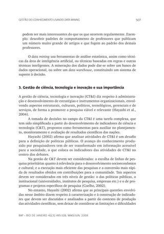 507Gestão do conhecimento usando data mining
rap – Rio de Janeiro 42(3):495-528, maio/jun. 2008
podem ser mais interessantes do que os que ocorrem regularmente. Exem-
plo: descobrir padrões de comportamento de professores que publicam
um número muito grande de artigos e que fogem ao padrão dos demais
professores.
O data mining usa ferramentas de análise estatística, assim como técni-
cas da área de inteligência artificial, ou técnicas baseadas em regras e outras
técnicas inteligentes. A mineração dos dados pode dar-se sobre um banco de
dados operacional, ou sobre um data warehouse, constituindo um sistema de
suporte à decisão.
3. Gestão de ciência, tecnologia e inovação e sua importância
A gestão de ciência, tecnologia e inovação (CT&I) diz respeito à administra-
ção e desenvolvimento de estratégias e instrumentos organizacionais, envol-
vendo aspectos estruturais, culturais, políticos, tecnológicos, gerenciais e de
serviços, de forma a promover a pesquisa viável e relevante (Hayashi et al.,
2004).
A tomada de decisões no campo da CT&I é uma tarefa complexa, que
tem sido simplificada a partir do desenvolvimento de indicadores de ciência e
tecnologia (C&T), propostos como ferramentas para auxiliar no planejamen-
to, monitoramento e avaliação de resultados científicos das nações.
Hayashi (2002) afirma que analisar atividades de CT&I é um desafio
para a definição de políticas públicas. O avanço do conhecimento produ-
zido por pesquisadores tem de ser transformado em informação acessível
para a sociedade, o que coloca os indicadores das atividades de CT&I no
centro dos debates.
Na gestão de C&T devem ser consideradas: a escolha de linhas de pes-
quisa prioritárias quanto à relevância para o desenvolvimento socioeconômico
e cultural; e a execução mais eficiente das pesquisas e a conversão mais rápi-
da de resultados obtidos em contribuições para a comunidade. Tais aspectos
devem ser considerados em três níveis de gestão: o das políticas públicas, o
institucional (universidades, institutos de pesquisa, empresas etc.) e o de pro-
gramas e projetos específicos de pesquisa (Coelho, 2002).
No entanto, Hayashi (2002) afirma que as principais questões envolvi-
das nesse âmbito dizem respeito à caracterização e à construção de indicado-
res que devem ser discutidos e analisados a partir do contexto de produção
das atividades científicas, sem deixar de considerar as limitações e dificuldades
 